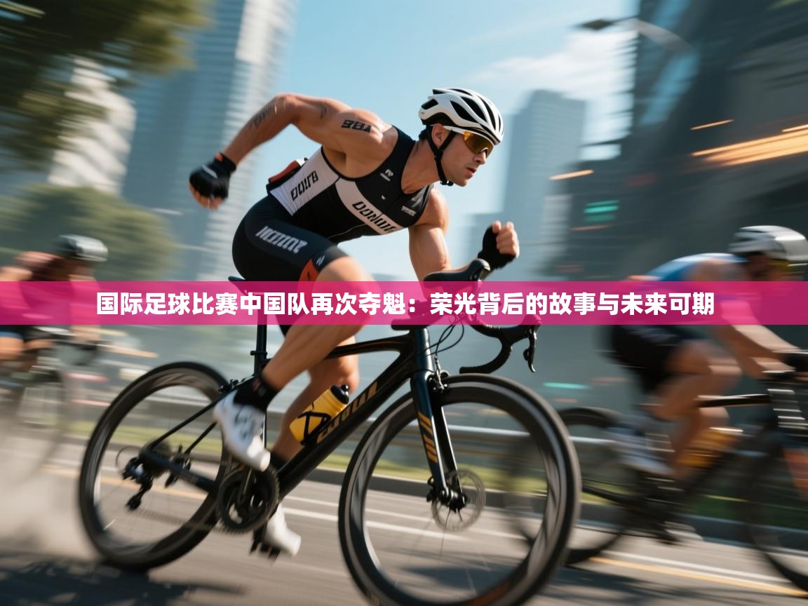 开云体育旧版下载地址-国际足球比赛中国队再次夺魁：荣光背后的故事与未来可期  第2张